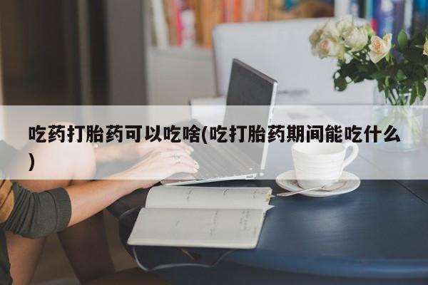 胎停大月份打胎药微信吃药打胎药可以吃啥(吃打胎药期间能吃什么)