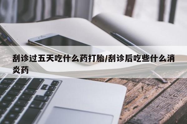 胎停大月份打胎药微信刮诊过五天吃什么药打胎/刮诊后吃些什么消炎药