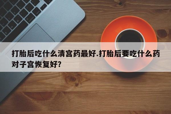 胎停大月份打胎药微信打胎后吃什么清宫药最好.打胎后要吃什么药对子宫恢复好？