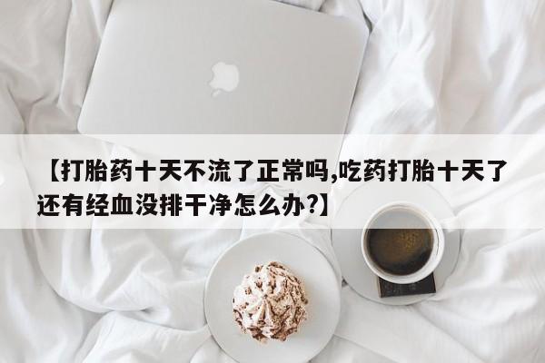 胎停大月份打胎药微信【打胎药十天不流了正常吗,吃药打胎十天了还有经血没排干净怎么办?】