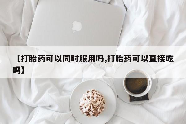 胎停大月份打胎药微信【打胎药可以同时服用吗,打胎药可以直接吃吗】