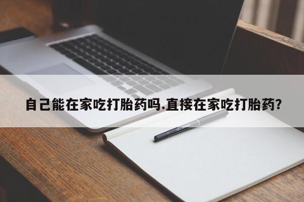 胎停大月份打胎药微信自己能在家吃打胎药吗.直接在家吃打胎药？