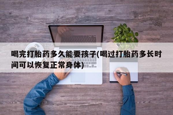 胎停大月份打胎药微信喝完打胎药多久能要孩子(喝过打胎药多长时间可以恢复正常身体)