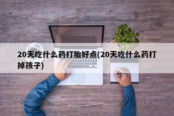 胎停大月份打胎药微信20天吃什么药打胎好点(20天吃什么药打掉孩子)