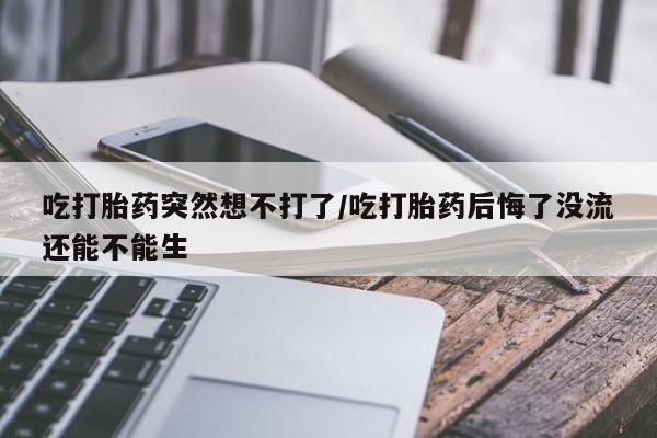 胎停大月份打胎药微信吃打胎药突然想不打了/吃打胎药后悔了没流还能不能生