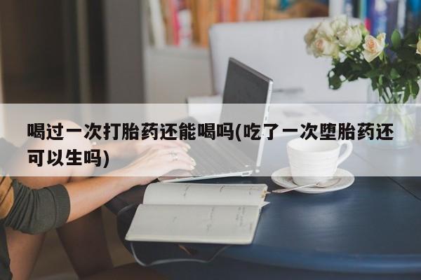胎停大月份打胎药微信喝过一次打胎药还能喝吗(吃了一次堕胎药还可以生吗)