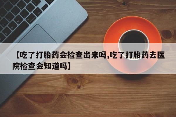 胎停大月份打胎药微信【吃了打胎药会检查出来吗,吃了打胎药去医院检查会知道吗】