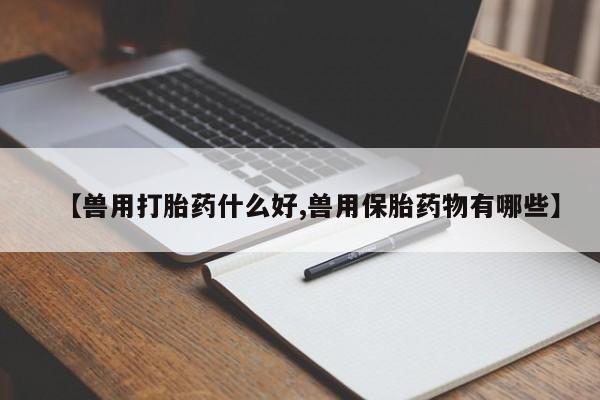 胎停大月份打胎药微信【兽用打胎药什么好,兽用保胎药物有哪些】
