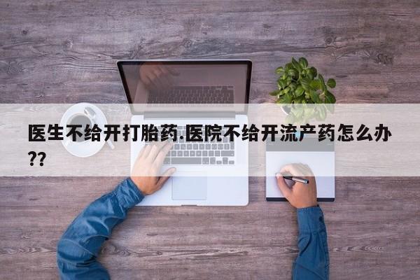 胎停大月份打胎药微信医生不给开打胎药.医院不给开流产药怎么办?？