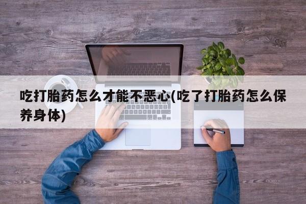 胎停大月份打胎药微信吃打胎药怎么才能不恶心(吃了打胎药怎么保养身体)