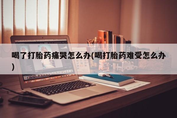 胎停大月份打胎药微信喝了打胎药痛哭怎么办(喝打胎药难受怎么办)