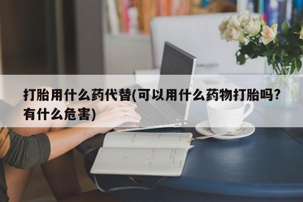 胎停大月份打胎药微信打胎用什么药代替(可以用什么药物打胎吗?有什么危害)