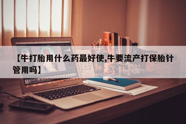 胎停大月份打胎药微信【牛打胎用什么药最好使,牛要流产打保胎针管用吗】