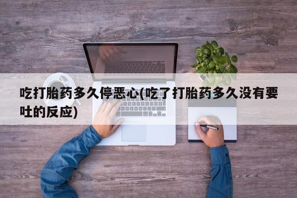 胎停大月份打胎药微信吃打胎药多久停恶心(吃了打胎药多久没有要吐的反应)