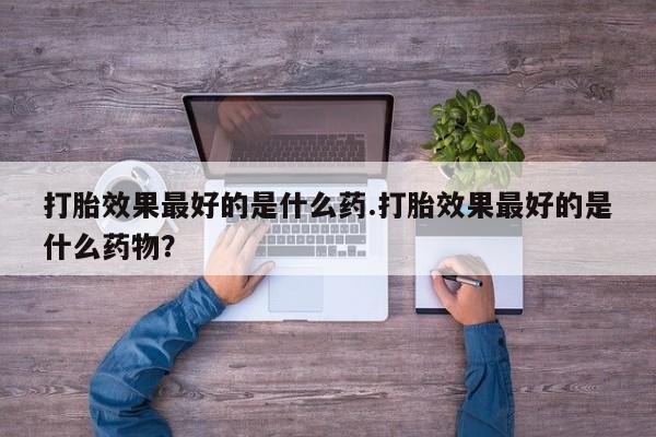 胎停大月份打胎药微信打胎效果最好的是什么药.打胎效果最好的是什么药物？