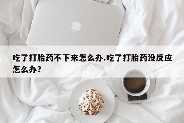 胎停大月份打胎药微信吃了打胎药不下来怎么办.吃了打胎药没反应怎么办？