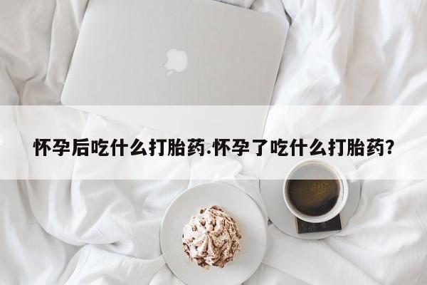 胎停大月份打胎药微信怀孕后吃什么打胎药.怀孕了吃什么打胎药？