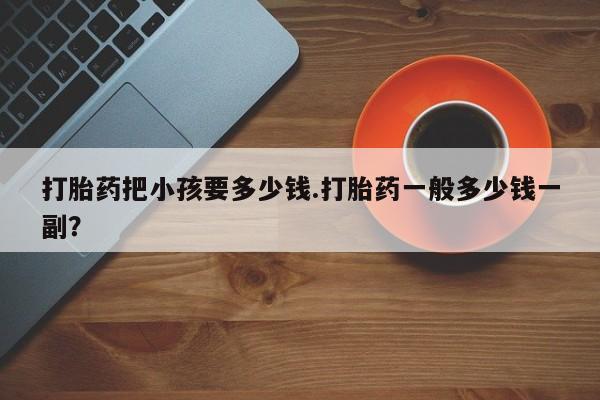胎停大月份打胎药微信打胎药把小孩要多少钱.打胎药一般多少钱一副？
