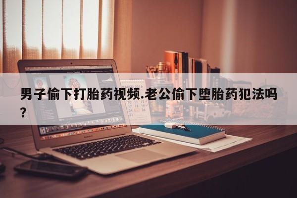 胎停大月份打胎药微信男子偷下打胎药视频.老公偷下堕胎药犯法吗？
