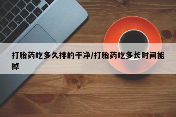 胎停大月份打胎药微信打胎药吃多久排的干净/打胎药吃多长时间能掉