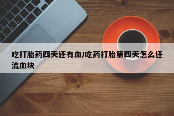 胎停大月份打胎药微信吃打胎药四天还有血/吃药打胎第四天怎么还流血块