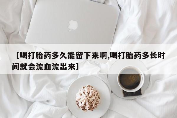 胎停大月份打胎药微信【喝打胎药多久能留下来啊,喝打胎药多长时间就会流血流出来】