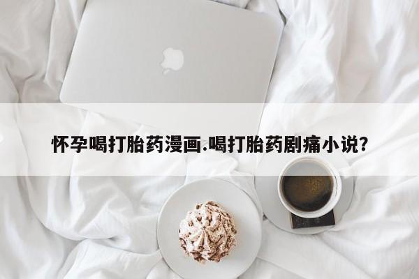 胎停大月份打胎药微信怀孕喝打胎药漫画.喝打胎药剧痛小说？