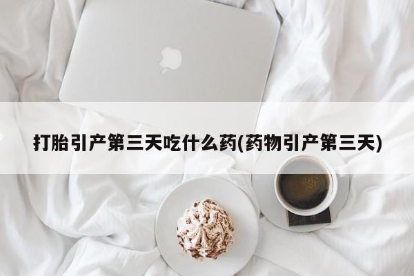 胎停大月份打胎药微信打胎引产第三天吃什么药(药物引产第三天)