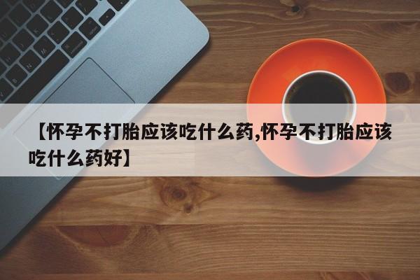 胎停大月份打胎药微信【怀孕不打胎应该吃什么药,怀孕不打胎应该吃什么药好】