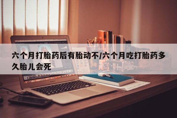 胎停大月份打胎药微信六个月打胎药后有胎动不/六个月吃打胎药多久胎儿会死