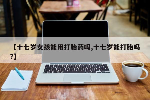 胎停大月份打胎药微信【十七岁女孩能用打胎药吗,十七岁能打胎吗?】