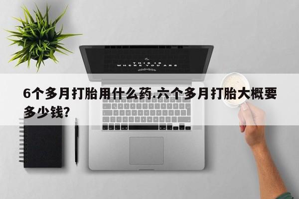 胎停大月份打胎药微信6个多月打胎用什么药.六个多月打胎大概要多少钱？