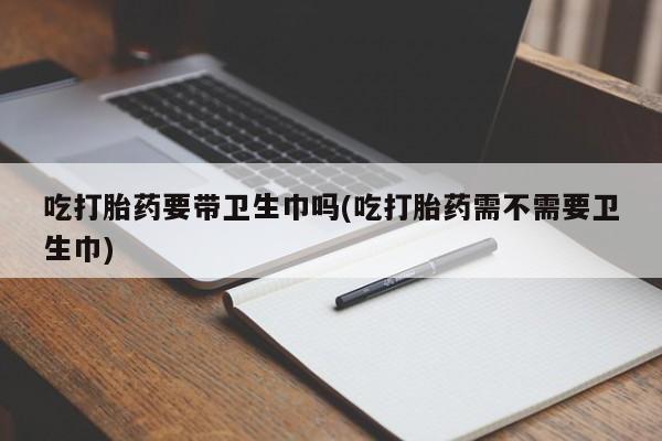 胎停大月份打胎药微信吃打胎药要带卫生巾吗(吃打胎药需不需要卫生巾)