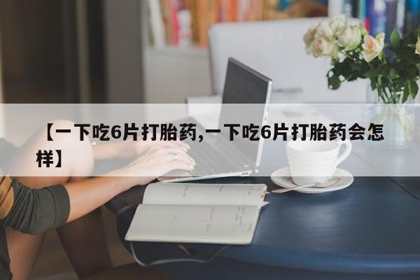 胎停大月份打胎药微信【一下吃6片打胎药,一下吃6片打胎药会怎样】