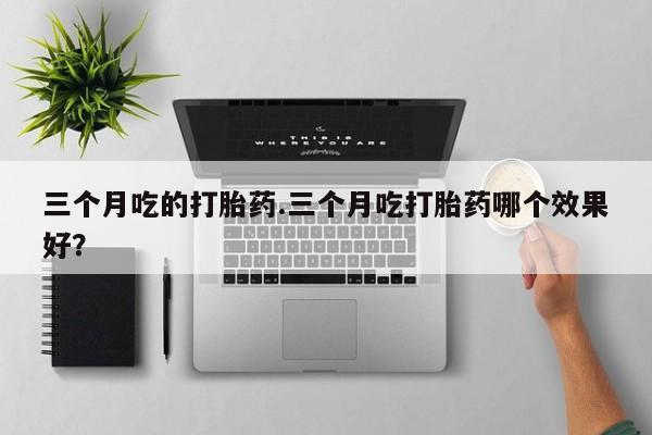 胎停大月份打胎药微信三个月吃的打胎药.三个月吃打胎药哪个效果好？