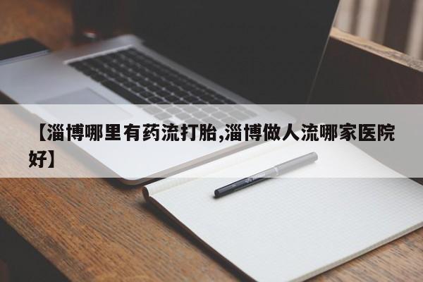 胎停大月份打胎药微信【淄博哪里有药流打胎,淄博做人流哪家医院好】