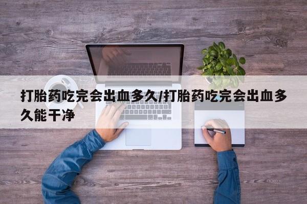 胎停大月份打胎药微信打胎药吃完会出血多久/打胎药吃完会出血多久能干净