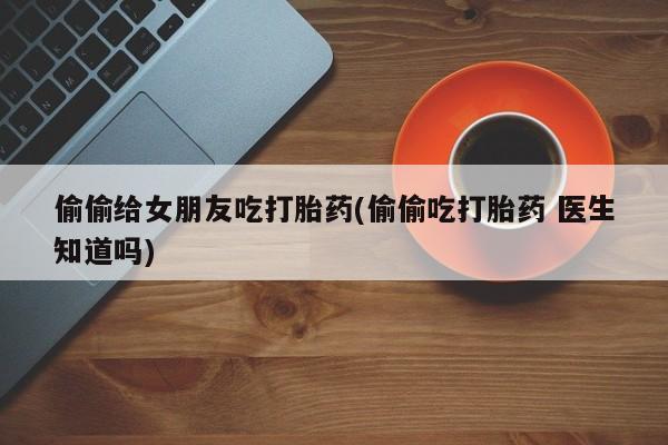 胎停大月份打胎药微信偷偷给女朋友吃打胎药(偷偷吃打胎药 医生知道吗)