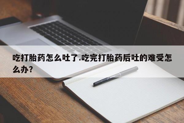 胎停大月份打胎药微信吃打胎药怎么吐了.吃完打胎药后吐的难受怎么办？