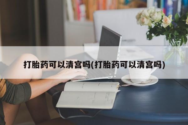 胎停大月份打胎药微信打胎药可以清宫吗(打胎药可以清宫吗)