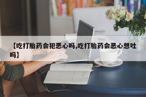 胎停大月份打胎药微信【吃打胎药会犯恶心吗,吃打胎药会恶心想吐吗】