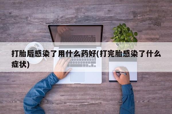 胎停大月份打胎药微信打胎后感染了用什么药好(打完胎感染了什么症状)