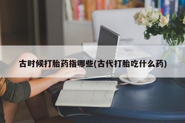 胎停大月份打胎药微信古时候打胎药指哪些(古代打胎吃什么药)