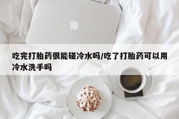胎停大月份打胎药微信吃完打胎药很能碰冷水吗/吃了打胎药可以用冷水洗手吗