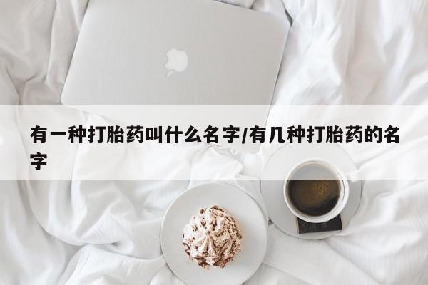 胎停大月份打胎药微信有一种打胎药叫什么名字/有几种打胎药的名字