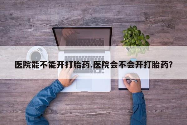 胎停大月份打胎药微信医院能不能开打胎药.医院会不会开打胎药？