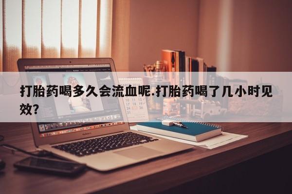 胎停大月份打胎药微信打胎药喝多久会流血呢.打胎药喝了几小时见效？