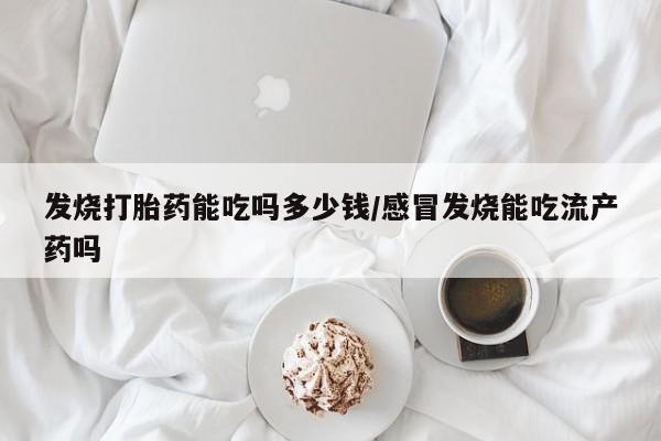 胎停大月份打胎药微信发烧打胎药能吃吗多少钱/感冒发烧能吃流产药吗