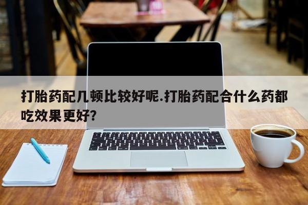 胎停大月份打胎药微信打胎药配几顿比较好呢.打胎药配合什么药都吃效果更好？