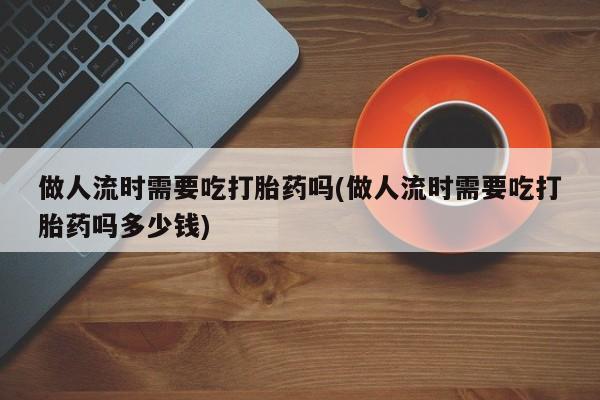 胎停大月份打胎药微信做人流时需要吃打胎药吗(做人流时需要吃打胎药吗多少钱)